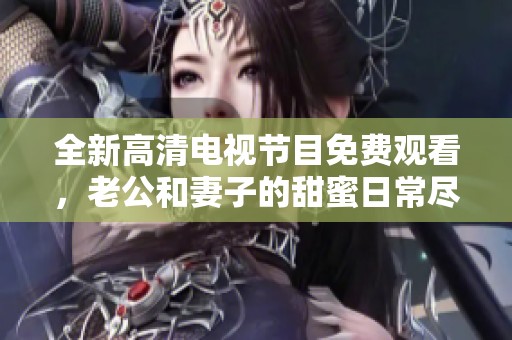 全新高清电视节目免费观看，老公和妻子的甜蜜日常尽在其中