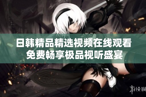 日韩精品精选视频在线观看 免费畅享极品视听盛宴
