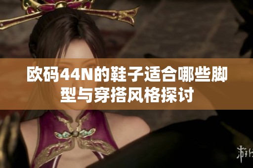 欧码44N的鞋子适合哪些脚型与穿搭风格探讨
