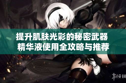 提升肌肤光彩的秘密武器 精华液使用全攻略与推荐