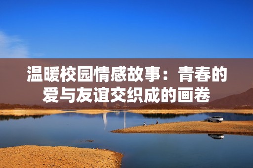 温暖校园情感故事：青春的爱与友谊交织成的画卷