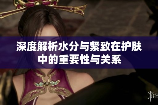 深度解析水分与紧致在护肤中的重要性与关系