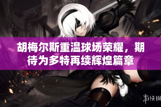 胡梅尔斯重温球场荣耀，期待为多特再续辉煌篇章
