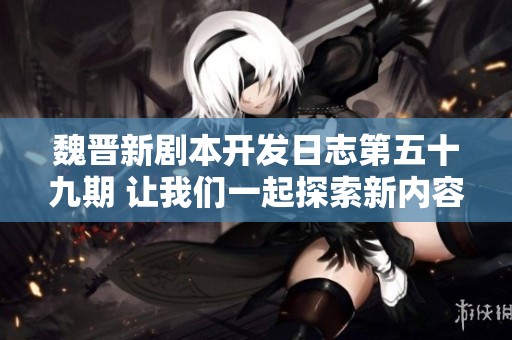 魏晋新剧本开发日志第五十九期 让我们一起探索新内容的魅力