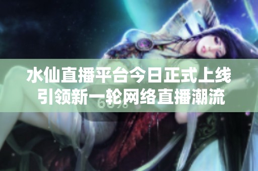 水仙直播平台今日正式上线 引领新一轮网络直播潮流