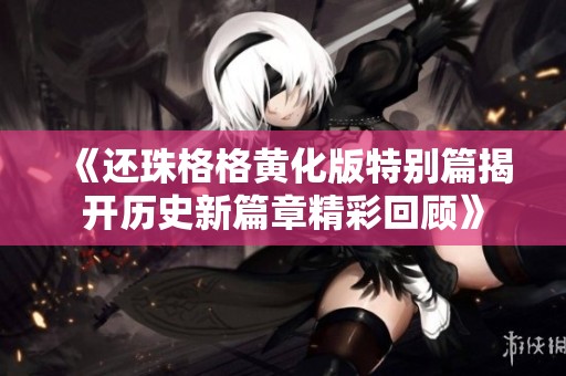 《还珠格格黄化版特别篇揭开历史新篇章精彩回顾》