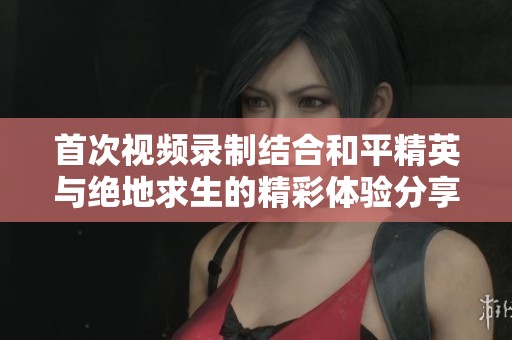 首次视频录制结合和平精英与绝地求生的精彩体验分享