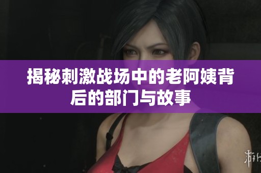揭秘刺激战场中的老阿姨背后的部门与故事