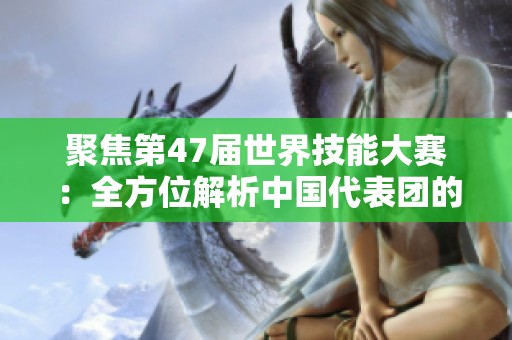聚焦第47届世界技能大赛：全方位解析中国代表团的精彩表现