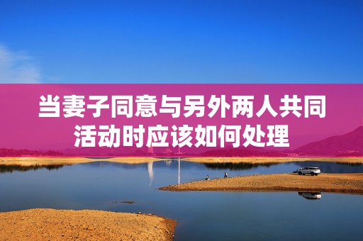 当妻子同意与另外两人共同活动时应该如何处理