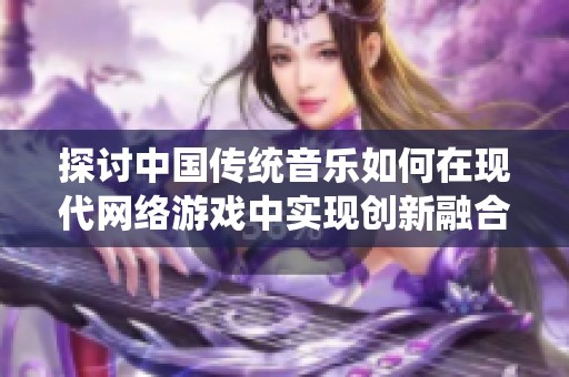探讨中国传统音乐如何在现代网络游戏中实现创新融合
