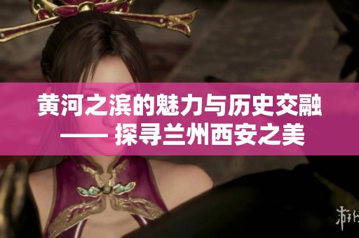 黄河之滨的魅力与历史交融 —— 探寻兰州西安之美