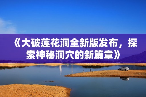 《大破莲花洞全新版发布，探索神秘洞穴的新篇章》