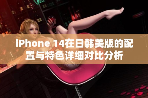 iPhone 14在日韩美版的配置与特色详细对比分析