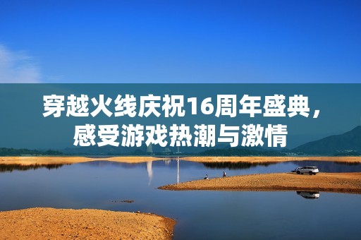 穿越火线庆祝16周年盛典，感受游戏热潮与激情
