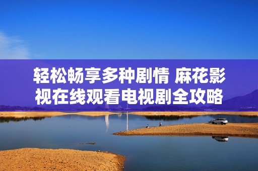 轻松畅享多种剧情 麻花影视在线观看电视剧全攻略