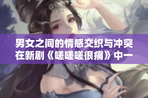男女之间的情感交织与冲突在新剧《嗟嗟嗟很痛》中一探究竟
