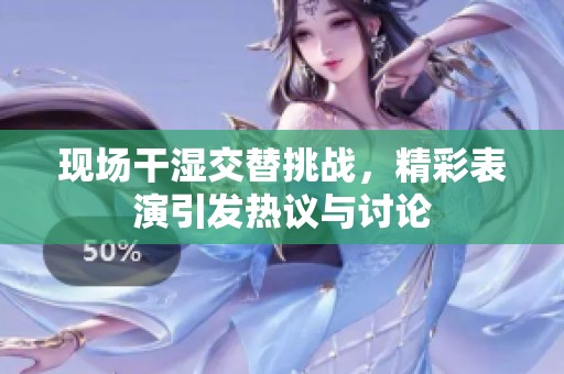 现场干湿交替挑战，精彩表演引发热议与讨论