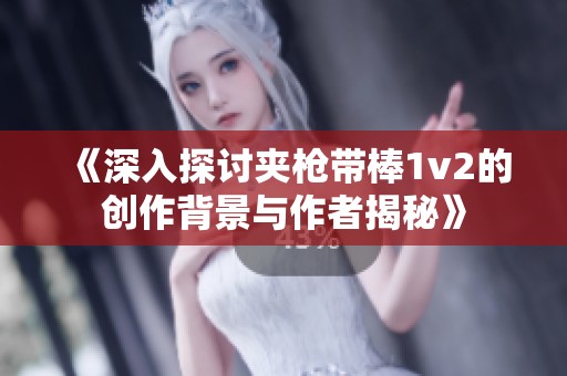 《深入探讨夹枪带棒1v2的创作背景与作者揭秘》