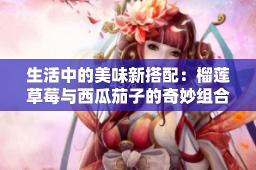 生活中的美味新搭配：榴莲草莓与西瓜茄子的奇妙组合