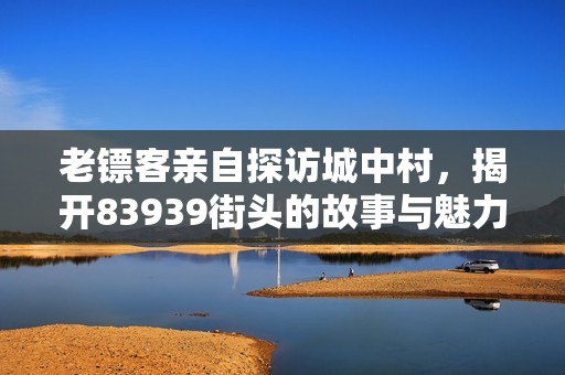 老镖客亲自探访城中村，揭开83939街头的故事与魅力