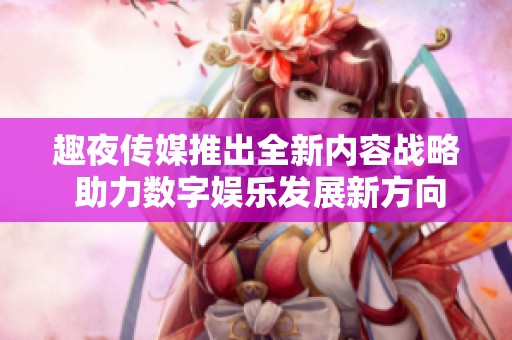 趣夜传媒推出全新内容战略 助力数字娱乐发展新方向
