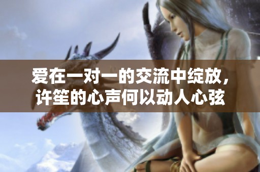 爱在一对一的交流中绽放，许笙的心声何以动人心弦