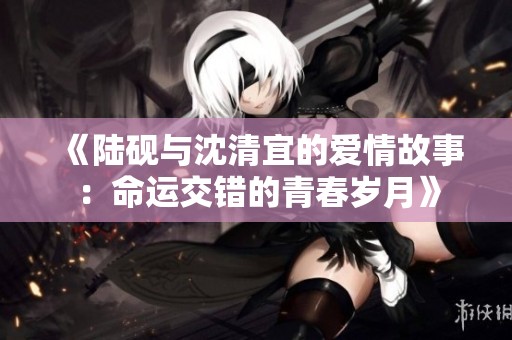 《陆砚与沈清宜的爱情故事：命运交错的青春岁月》