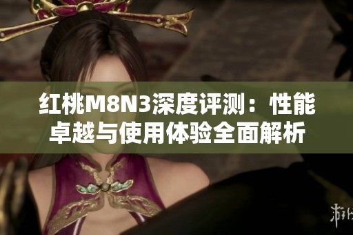 红桃M8N3深度评测：性能卓越与使用体验全面解析