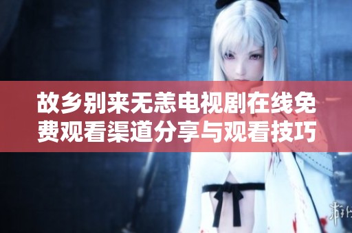 故乡别来无恙电视剧在线免费观看渠道分享与观看技巧