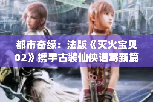 都市奇缘：法版《灭火宝贝02》携手古装仙侠谱写新篇章