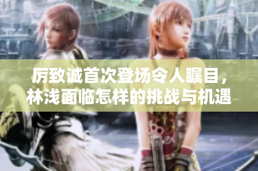 厉致诚首次登场令人瞩目，林浅面临怎样的挑战与机遇