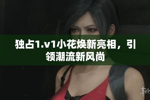 独占1.v1小花焕新亮相，引领潮流新风尚