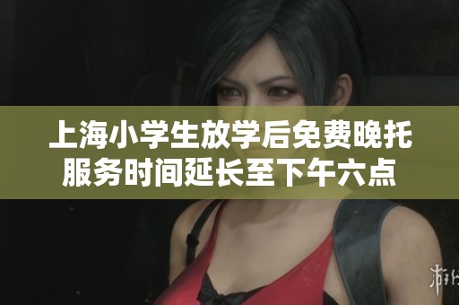 上海小学生放学后免费晚托服务时间延长至下午六点
