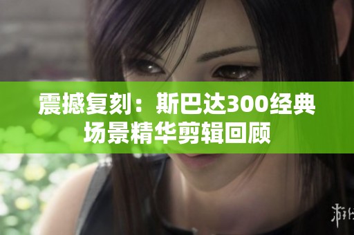震撼复刻：斯巴达300经典场景精华剪辑回顾