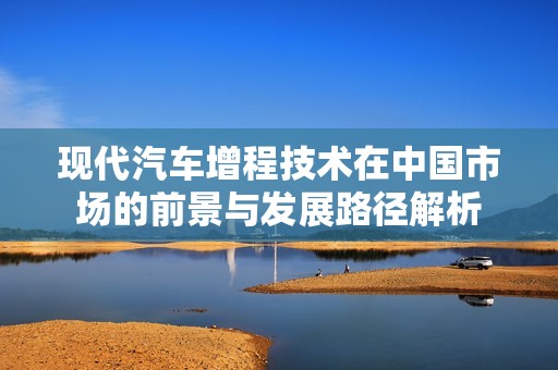 现代汽车增程技术在中国市场的前景与发展路径解析