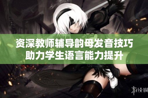 资深教师辅导韵母发音技巧助力学生语言能力提升
