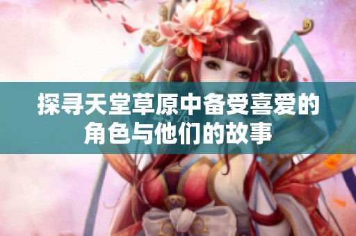 探寻天堂草原中备受喜爱的角色与他们的故事