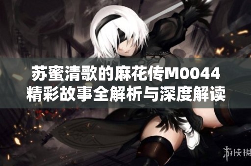 苏蜜清歌的麻花传M0044精彩故事全解析与深度解读