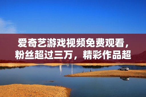爱奇艺游戏视频免费观看，粉丝超过三万，精彩作品超万部！