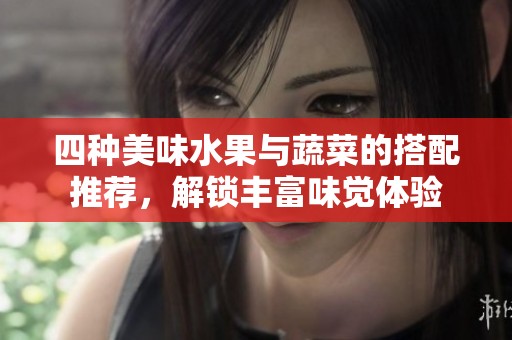 四种美味水果与蔬菜的搭配推荐，解锁丰富味觉体验