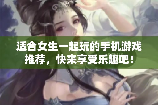 适合女生一起玩的手机游戏推荐，快来享受乐趣吧！