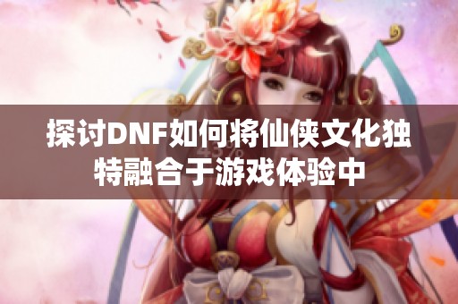 探讨DNF如何将仙侠文化独特融合于游戏体验中