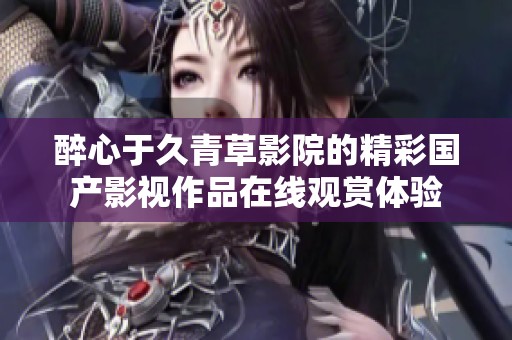 醉心于久青草影院的精彩国产影视作品在线观赏体验