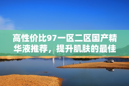 高性价比97一区二区国产精华液推荐，提升肌肤的最佳选择
