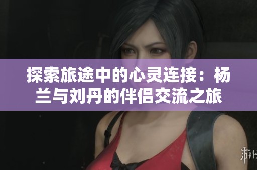 探索旅途中的心灵连接：杨兰与刘丹的伴侣交流之旅