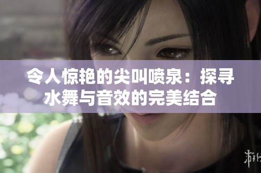 令人惊艳的尖叫喷泉：探寻水舞与音效的完美结合
