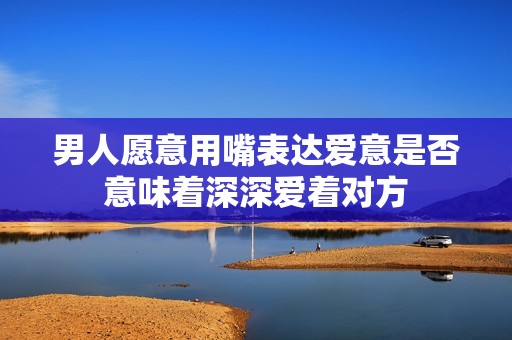 男人愿意用嘴表达爱意是否意味着深深爱着对方