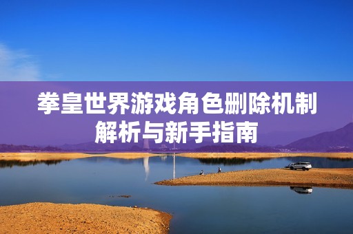 拳皇世界游戏角色删除机制解析与新手指南