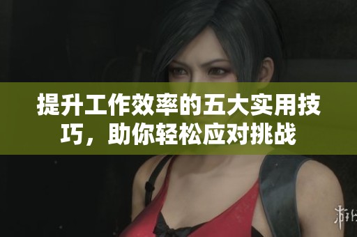 提升工作效率的五大实用技巧，助你轻松应对挑战